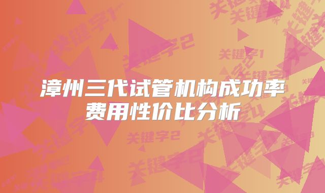 漳州三代试管机构成功率费用性价比分析