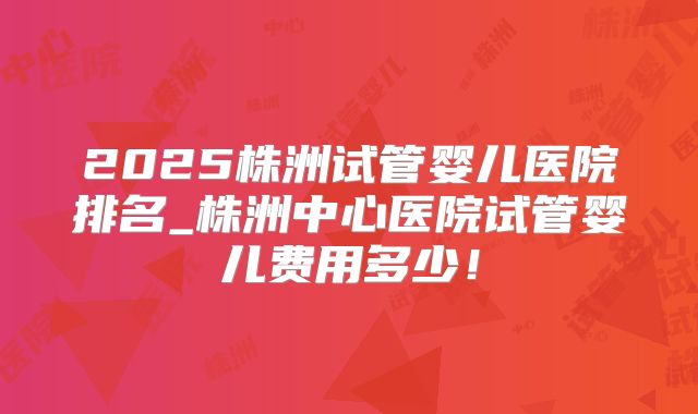 2025株洲试管婴儿医院排名_株洲中心医院试管婴儿费用多少!