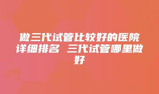 做三代试管比较好的医院详细排名 三代试管哪里做好