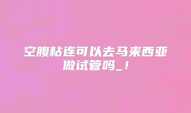 空腹粘连可以去马来西亚做试管吗_！