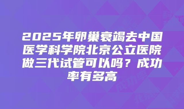 2025年卵巢衰竭去中国医学科学院北京公立医院做三代试管可以吗？成功率有多高