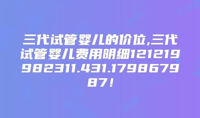 三代试管婴儿的价位,三代试管婴儿费用明细121219982311.431.179867987！
