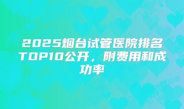 2025烟台试管医院排名TOP10公开，附费用和成功率