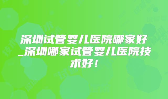 深圳试管婴儿医院哪家好_深圳哪家试管婴儿医院技术好!