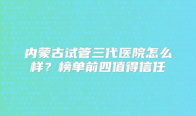 内蒙古试管三代医院怎么样?榜单前四值得信任