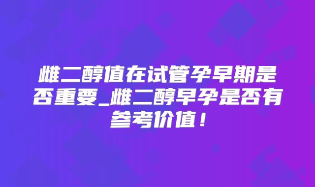 雌二醇值在试管孕早期是否重要_雌二醇早孕是否有参考价值!