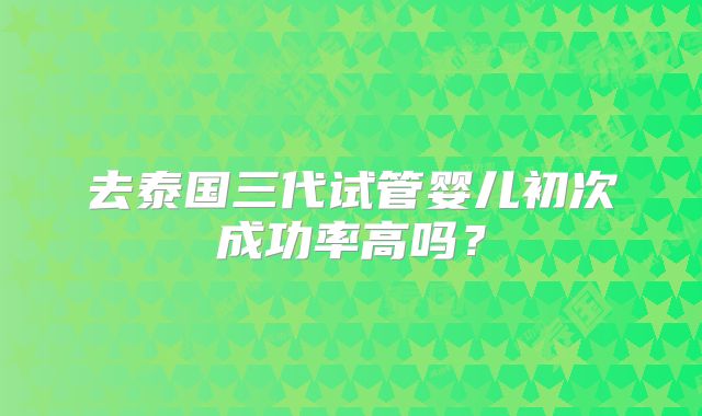去泰国三代试管婴儿初次成功率高吗?
