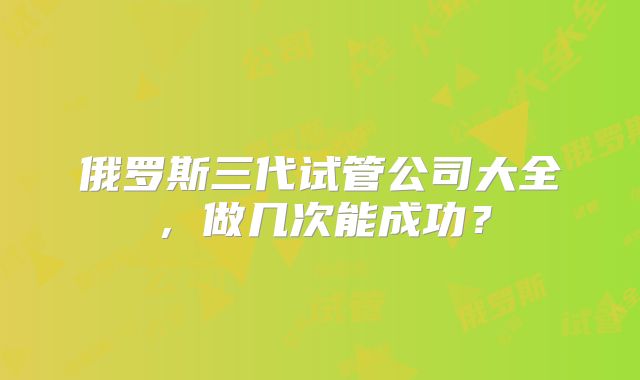 俄罗斯三代试管公司大全，做几次能成功？