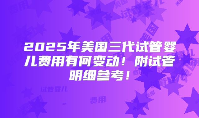 2025年美国三代试管婴儿费用有何变动!附试管明细参考!
