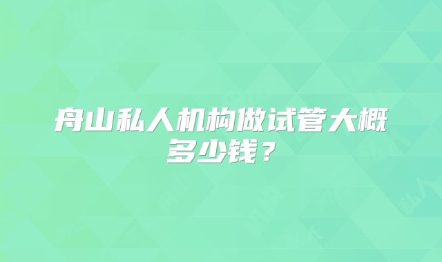 舟山私人机构做试管大概多少钱?