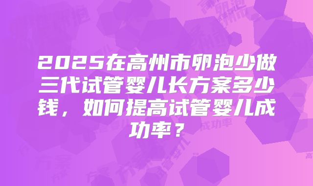 2025在高州市卵泡少做三代试管婴儿长方案多少钱，如何提高试管婴儿成功率？