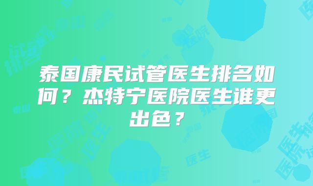 泰国康民试管医生排名如何？杰特宁医院医生谁更出色？