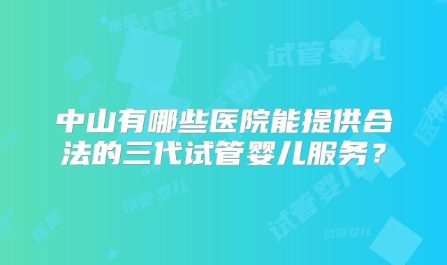 中山有哪些医院能提供合法的三代试管婴儿服务？