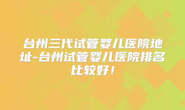 台州三代试管婴儿医院地址-台州试管婴儿医院排名比较好!