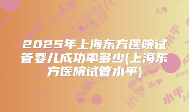 2025年上海东方医院试管婴儿成功率多少(上海东方医院试管水平)