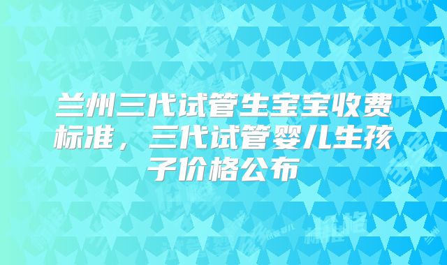 兰州三代试管生宝宝收费标准，三代试管婴儿生孩子价格公布