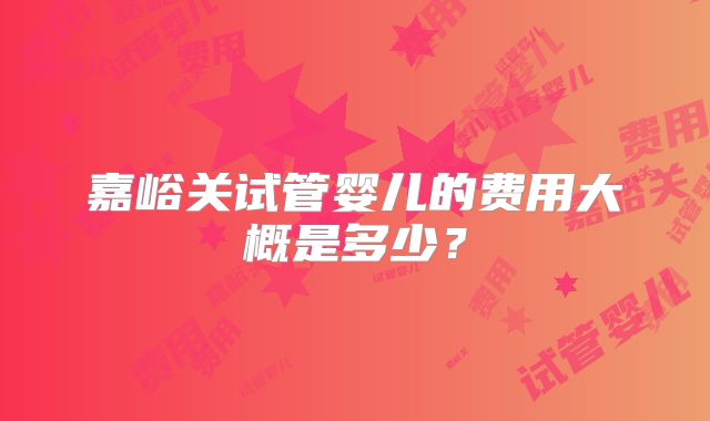 嘉峪关试管婴儿的费用大概是多少？