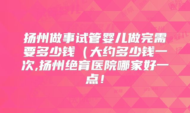 扬州做事试管婴儿做完需要多少钱(大约多少钱一次,扬州绝育医院哪家好一点!