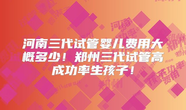 河南三代试管婴儿费用大概多少!郑州三代试管高成功率生孩子!