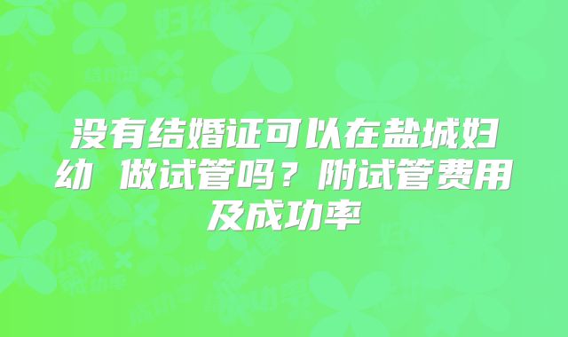 没有结婚证可以在盐城妇幼 做试管吗?附试管费用及成功率