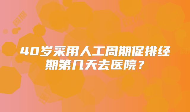 40岁采用人工周期促排经期第几天去医院？