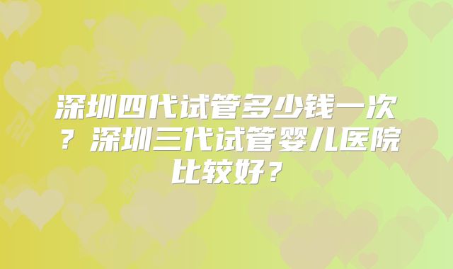 深圳四代试管多少钱一次?深圳三代试管婴儿医院比较好?