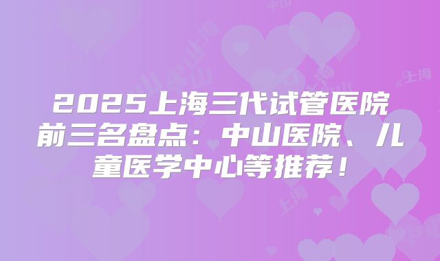 2025上海三代试管医院前三名盘点:中山医院、儿童医学中心等推荐!