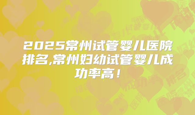 2025常州试管婴儿医院排名,常州妇幼试管婴儿成功率高！