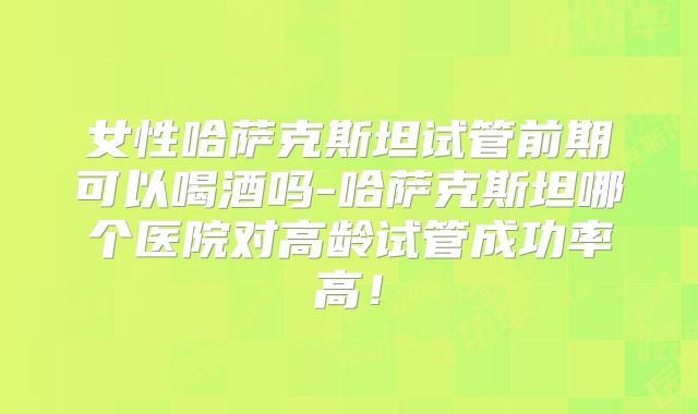 女性哈萨克斯坦试管前期可以喝酒吗-哈萨克斯坦哪个医院对高龄试管成功率高！