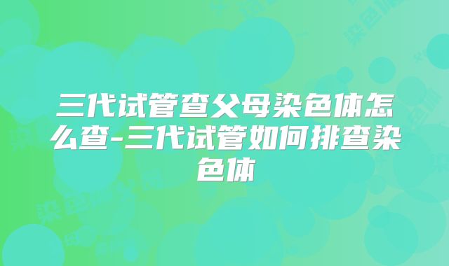 三代试管查父母染色体怎么查-三代试管如何排查染色体