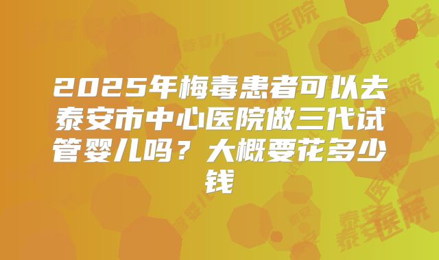 2025年梅毒患者可以去泰安市中心医院做三代试管婴儿吗？大概要花多少钱