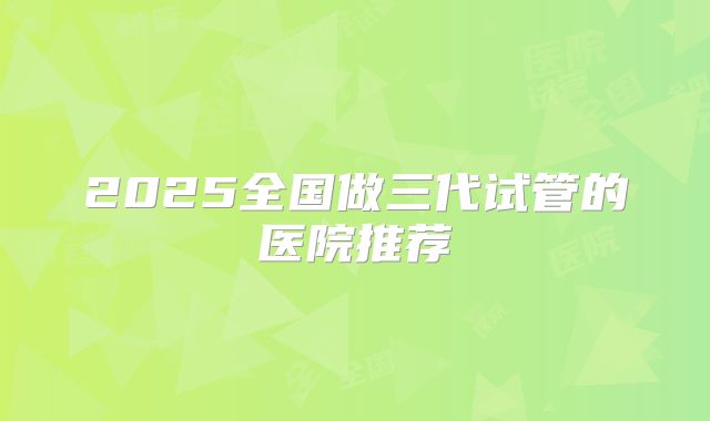 2025全国做三代试管的医院推荐