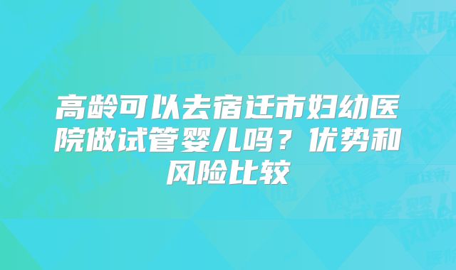 高龄可以去宿迁市妇幼医院做试管婴儿吗？优势和风险比较
