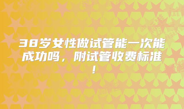 38岁女性做试管能一次能成功吗，附试管收费标准！