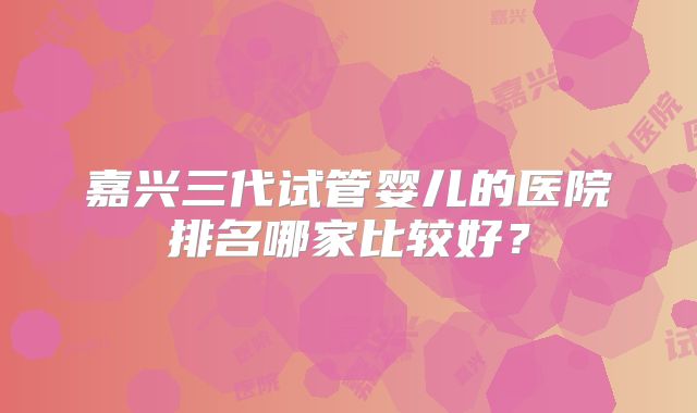 嘉兴三代试管婴儿的医院排名哪家比较好?