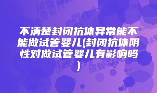 不清楚封闭抗体异常能不能做试管婴儿(封闭抗体阴性对做试管婴儿有影响吗)
