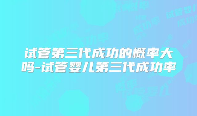 试管第三代成功的概率大吗-试管婴儿第三代成功率