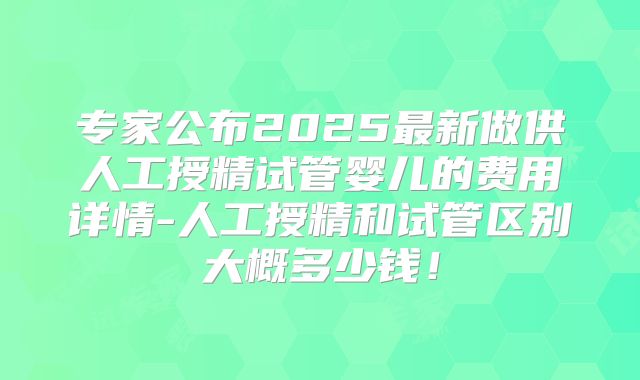 专家公布2025最新做供人工授精试管婴儿的费用详情-人工授精和试管区别大概多少钱！