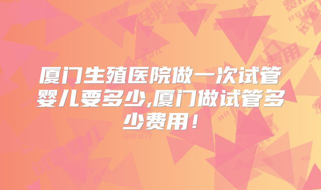 厦门生殖医院做一次试管婴儿要多少,厦门做试管多少费用！