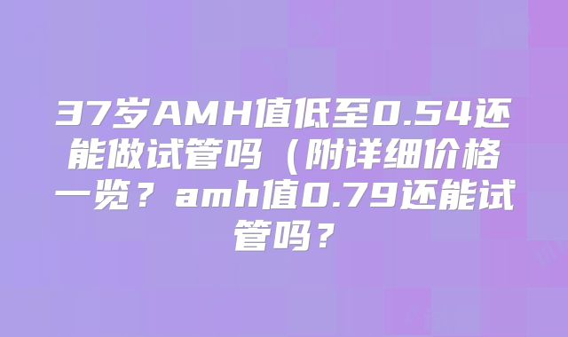 37岁AMH值低至0.54还能做试管吗(附详细价格一览?amh值0.79还能试管吗?
