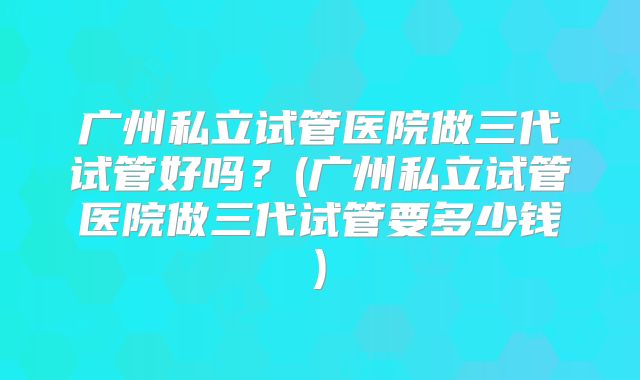 广州私立试管医院做三代试管好吗?(广州私立试管医院做三代试管要多少钱)