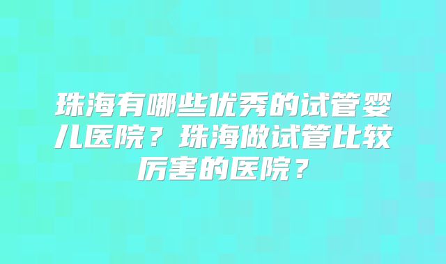 珠海有哪些优秀的试管婴儿医院？珠海做试管比较厉害的医院？