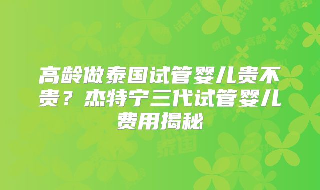 高龄做泰国试管婴儿贵不贵?杰特宁三代试管婴儿费用揭秘