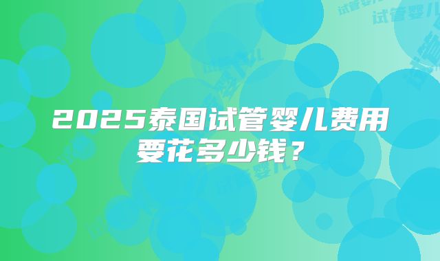 2025泰国试管婴儿费用要花多少钱？