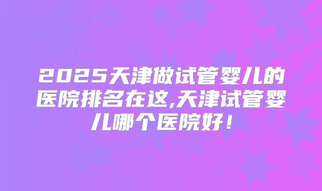 2025天津做试管婴儿的医院排名在这,天津试管婴儿哪个医院好！