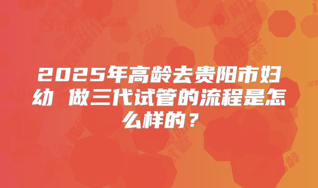 2025年高龄去贵阳市妇幼 做三代试管的流程是怎么样的?