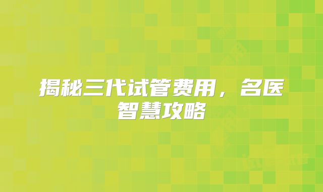 揭秘三代试管费用，名医智慧攻略