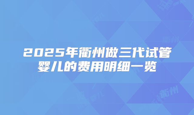 2025年衢州做三代试管婴儿的费用明细一览