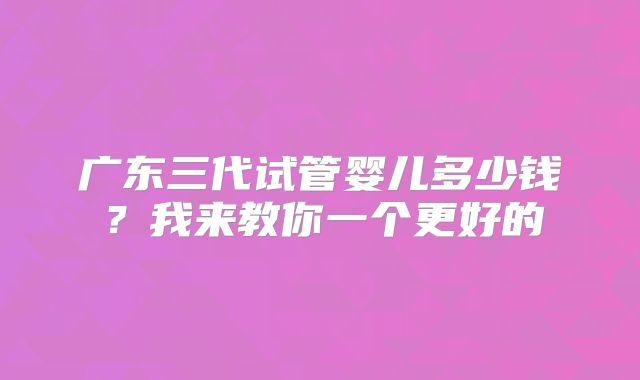 广东三代试管婴儿多少钱？我来教你一个更好的