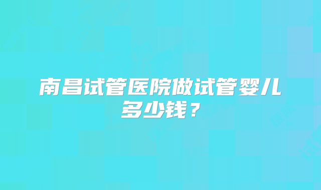 南昌试管医院做试管婴儿多少钱？